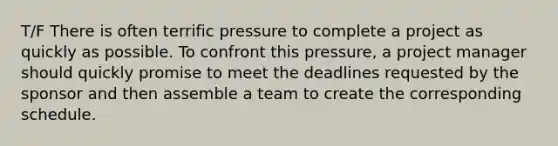 T/F There is often terrific pressure to complete a project as quickly as possible. To confront this pressure, a project manager should quickly promise to meet the deadlines requested by the sponsor and then assemble a team to create the corresponding schedule.