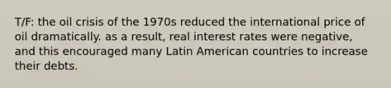 T/F: the oil crisis of the 1970s reduced the international price of oil dramatically. as a result, real interest rates were negative, and this encouraged many Latin American countries to increase their debts.