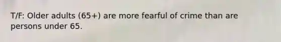 T/F: Older adults (65+) are more fearful of crime than are persons under 65.