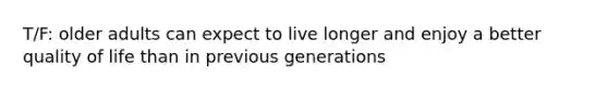 T/F: older adults can expect to live longer and enjoy a better quality of life than in previous generations