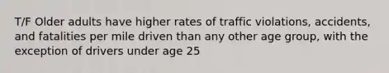 T/F Older adults have higher rates of traffic violations, accidents, and fatalities per mile driven than any other age group, with the exception of drivers under age 25