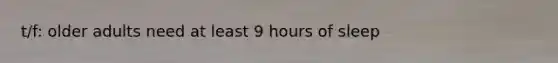 t/f: older adults need at least 9 hours of sleep