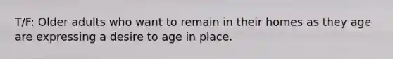 T/F: Older adults who want to remain in their homes as they age are expressing a desire to age in place.
