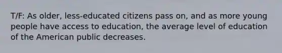 T/F: As older, less-educated citizens pass on, and as more young people have access to education, the average level of education of the American public decreases.