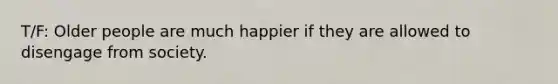 T/F: Older people are much happier if they are allowed to disengage from society.