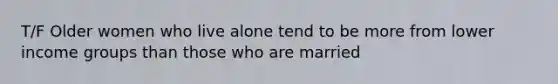 T/F Older women who live alone tend to be more from lower income groups than those who are married