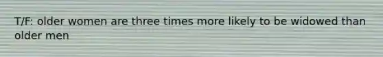 T/F: older women are three times more likely to be widowed than older men
