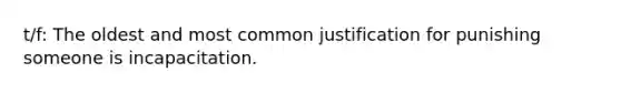 t/f: The oldest and most common justification for punishing someone is incapacitation.