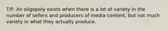 T/F: An oligopoly exists when there is a lot of variety in the number of sellers and producers of media content, but not much variety in what they actually produce.