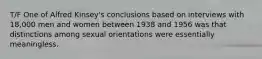 T/F One of Alfred Kinsey's conclusions based on interviews with 18,000 men and women between 1938 and 1956 was that distinctions among sexual orientations were essentially meaningless.