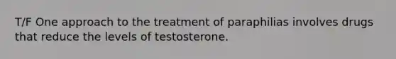 T/F One approach to the treatment of paraphilias involves drugs that reduce the levels of testosterone.