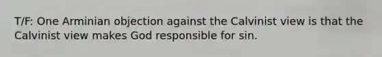 T/F: One Arminian objection against the Calvinist view is that the Calvinist view makes God responsible for sin.