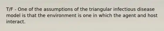 T/F - One of the assumptions of the triangular infectious disease model is that the environment is one in which the agent and host interact.