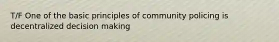 T/F One of the basic principles of community policing is decentralized decision making