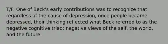 T/F: One of Beck's early contributions was to recognize that regardless of the cause of depression, once people became depressed, their thinking reflected what Beck referred to as the negative cognitive triad: negative views of the self, the world, and the future.​