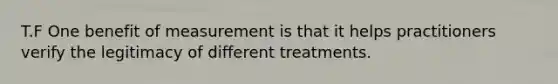 T.F One benefit of measurement is that it helps practitioners verify the legitimacy of different treatments.