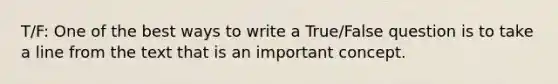 T/F: One of the best ways to write a True/False question is to take a line from the text that is an important concept.