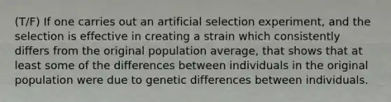 (T/F) If one carries out an artificial selection experiment, and the selection is effective in creating a strain which consistently differs from the original population average, that shows that at least some of the differences between individuals in the original population were due to genetic differences between individuals.