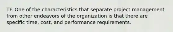 TF. One of the characteristics that separate project management from other endeavors of the organization is that there are specific time, cost, and performance requirements.