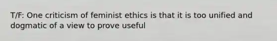 T/F: One criticism of feminist ethics is that it is too unified and dogmatic of a view to prove useful