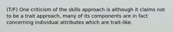 (T/F) One criticism of the skills approach is although it claims not to be a trait approach, many of its components are in fact concerning individual attributes which are trait-like.