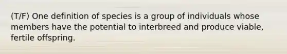 (T/F) One definition of species is a group of individuals whose members have the potential to interbreed and produce viable, fertile offspring.