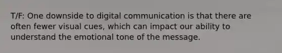 T/F: One downside to digital communication is that there are often fewer visual cues, which can impact our ability to understand the emotional tone of the message.