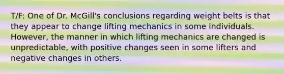 T/F: One of Dr. McGill's conclusions regarding weight belts is that they appear to change lifting mechanics in some individuals. However, the manner in which lifting mechanics are changed is unpredictable, with positive changes seen in some lifters and negative changes in others.