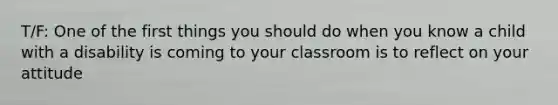 T/F: One of the first things you should do when you know a child with a disability is coming to your classroom is to reflect on your attitude