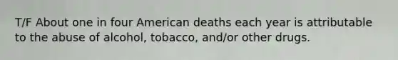 T/F About one in four American deaths each year is attributable to the abuse of alcohol, tobacco, and/or other drugs.