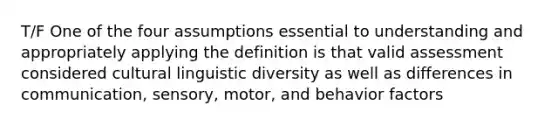 T/F One of the four assumptions essential to understanding and appropriately applying the definition is that valid assessment considered cultural linguistic diversity as well as differences in communication, sensory, motor, and behavior factors