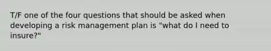 T/F one of the four questions that should be asked when developing a risk management plan is "what do I need to insure?"