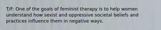 T/F: One of the goals of feminist therapy is to help women understand how sexist and oppressive societal beliefs and practices influence them in negative ways.