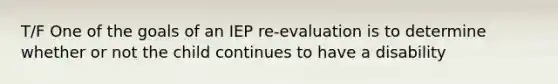 T/F One of the goals of an IEP re-evaluation is to determine whether or not the child continues to have a disability