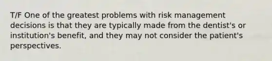 T/F One of the greatest problems with risk management decisions is that they are typically made from the dentist's or institution's benefit, and they may not consider the patient's perspectives.