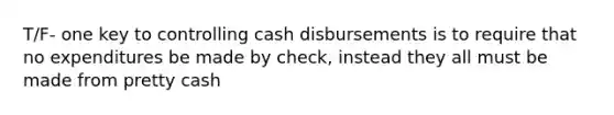 T/F- one key to controlling cash disbursements is to require that no expenditures be made by check, instead they all must be made from pretty cash