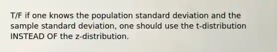 T/F if one knows the population standard deviation and the sample standard deviation, one should use the t-distribution INSTEAD OF the z-distribution.