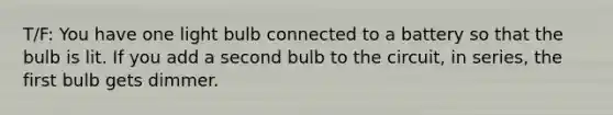 T/F: You have one light bulb connected to a battery so that the bulb is lit. If you add a second bulb to the circuit, in series, the first bulb gets dimmer.