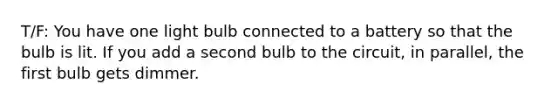 T/F: You have one light bulb connected to a battery so that the bulb is lit. If you add a second bulb to the circuit, in parallel, the first bulb gets dimmer.