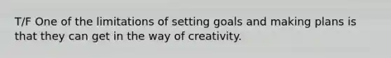 T/F One of the limitations of setting goals and making plans is that they can get in the way of creativity.