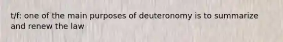 t/f: one of the main purposes of deuteronomy is to summarize and renew the law