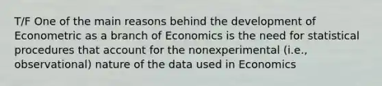 T/F One of the main reasons behind the development of Econometric as a branch of Economics is the need for statistical procedures that account for the nonexperimental (i.e., observational) nature of the data used in Economics