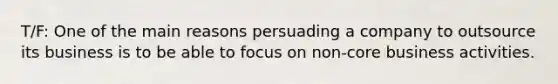 T/F: One of the main reasons persuading a company to outsource its business is to be able to focus on non-core business activities.