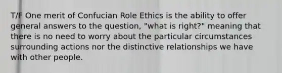 T/F One merit of Confucian Role Ethics is the ability to offer general answers to the question, "what is right?" meaning that there is no need to worry about the particular circumstances surrounding actions nor the distinctive relationships we have with other people.