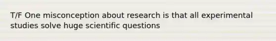 T/F One misconception about research is that all experimental studies solve huge scientific questions