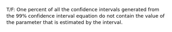 T/F: One percent of all the confidence intervals generated from the 99% confidence interval equation do not contain the value of the parameter that is estimated by the interval.