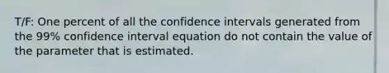 T/F: One percent of all the confidence intervals generated from the 99% confidence interval equation do not contain the value of the parameter that is estimated.