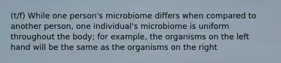 (t/f) While one person's microbiome differs when compared to another person, one individual's microbiome is uniform throughout the body; for example, the organisms on the left hand will be the same as the organisms on the right