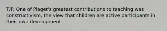 T/F: One of Piaget's greatest contributions to teaching was constructivism, the view that children are active participants in their own development.