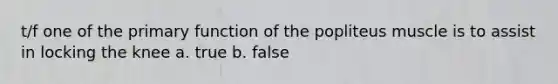 t/f one of the primary function of the popliteus muscle is to assist in locking the knee a. true b. false